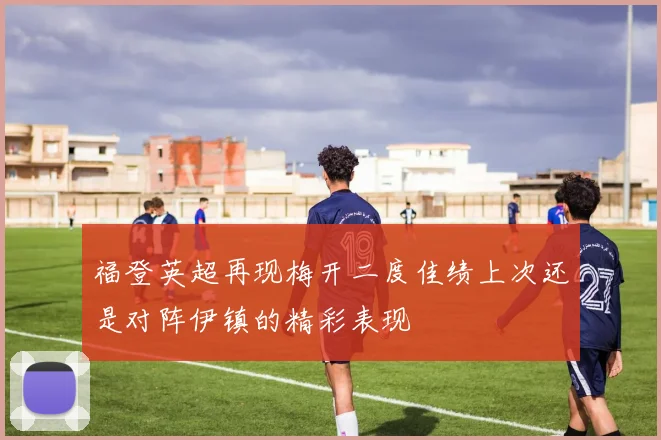 福登英超再现梅开二度佳绩上次还是对阵伊镇的精彩表现