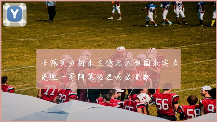 卡佩罗分析米兰德比认为国米实力更胜一筹阿莱格里或成变数
