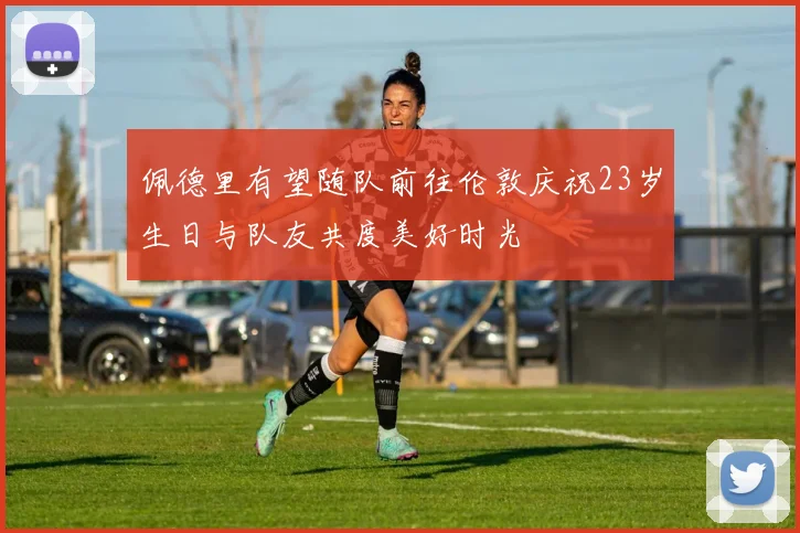 佩德里有望随队前往伦敦庆祝23岁生日与队友共度美好时光