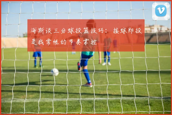 海斯谈三分球投篮技巧：接球即投是我常练的节奏掌控