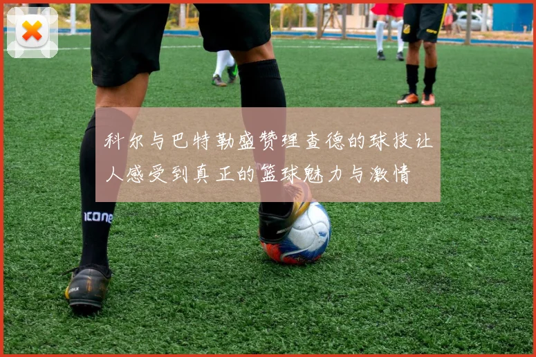 科尔与巴特勒盛赞理查德的球技让人感受到真正的篮球魅力与激情