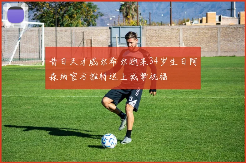 昔日天才威尔希尔迎来34岁生日阿森纳官方推特送上诚挚祝福