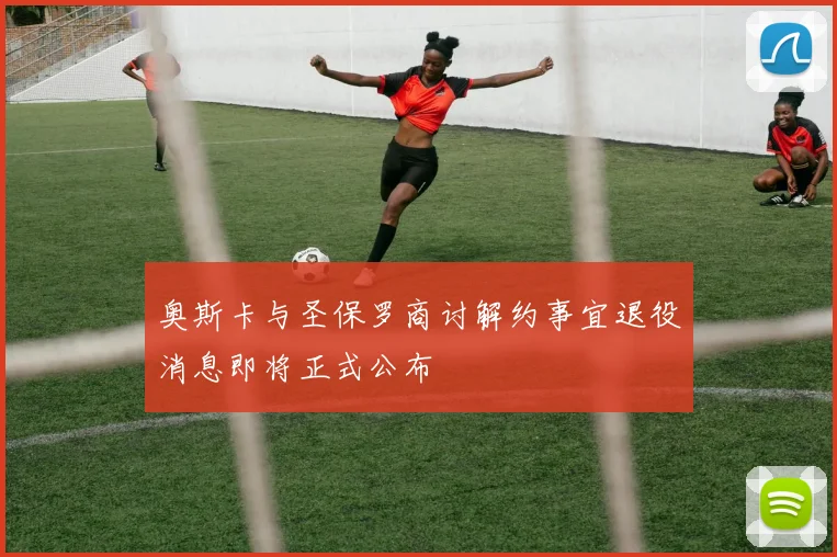 奥斯卡与圣保罗商讨解约事宜退役消息即将正式公布