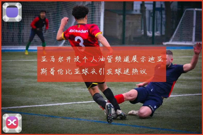 亚马尔开设个人油管频道展示迪亚斯哥伦比亚球衣引发球迷热议