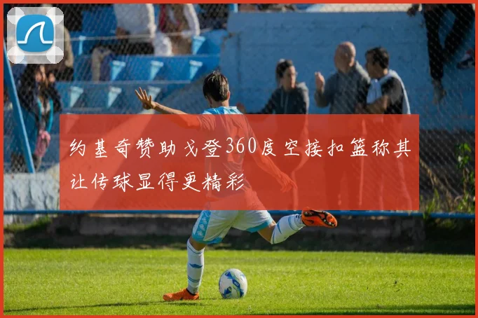 约基奇赞助戈登360度空接扣篮称其让传球显得更精彩