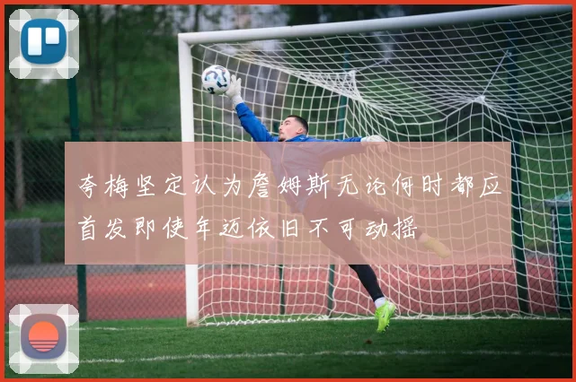 夸梅坚定认为詹姆斯无论何时都应首发即使年迈依旧不可动摇