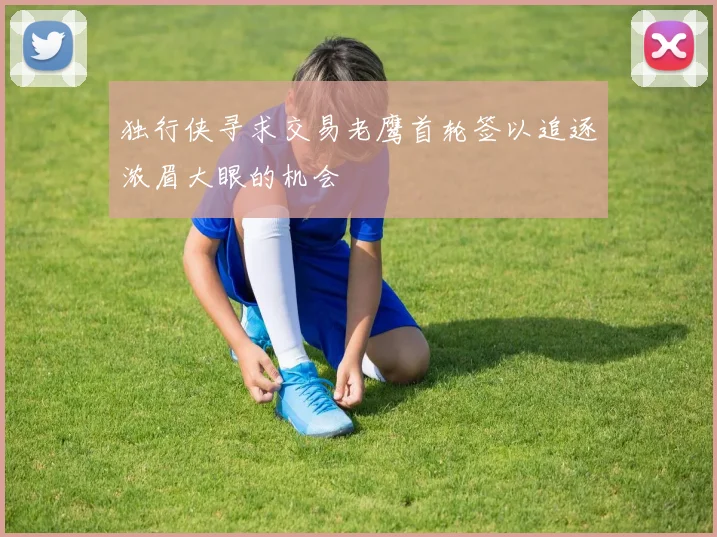 独行侠寻求交易老鹰首轮签以追逐浓眉大眼的机会