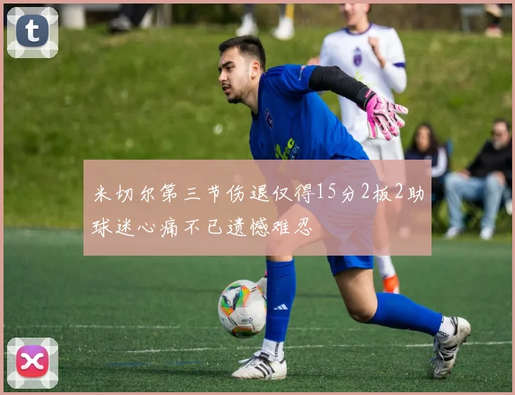 米切尔第三节伤退仅得15分2板2助球迷心痛不已遗憾难忍