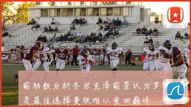 前助教分析齐尔克泽前景认为罗马是最佳选择曼联难以重回巅峰