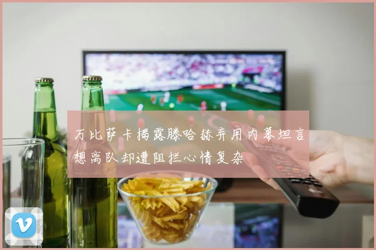 万比萨卡揭露滕哈赫弃用内幕坦言想离队却遭阻拦心情复杂