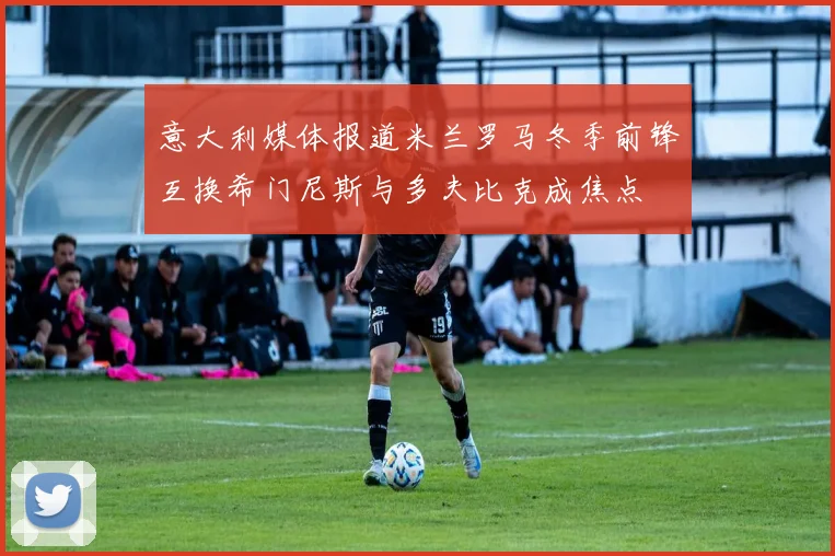 意大利媒体报道米兰罗马冬季前锋互换希门尼斯与多夫比克成焦点