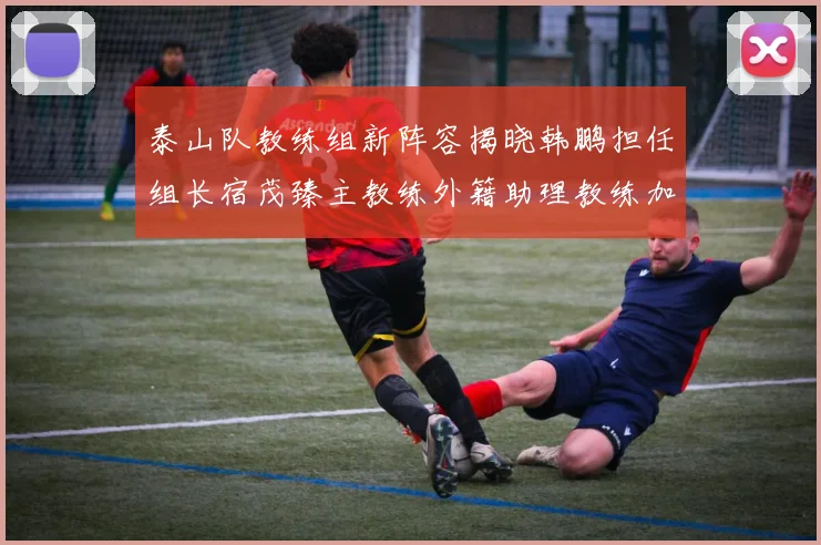 泰山队教练组新阵容揭晓韩鹏担任组长宿茂臻主教练外籍助理教练加盟