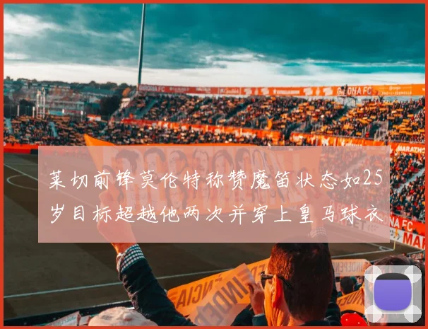 莱切前锋莫伦特称赞魔笛状态如25岁目标超越他两次并穿上皇马球衣