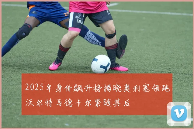 2025年身价飙升榜揭晓奥利塞领跑沃尔特马德卡尔紧随其后