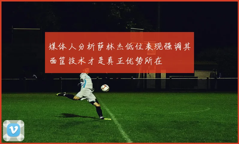 媒体人分析萨林杰低位表现强调其面筐技术才是真正优势所在