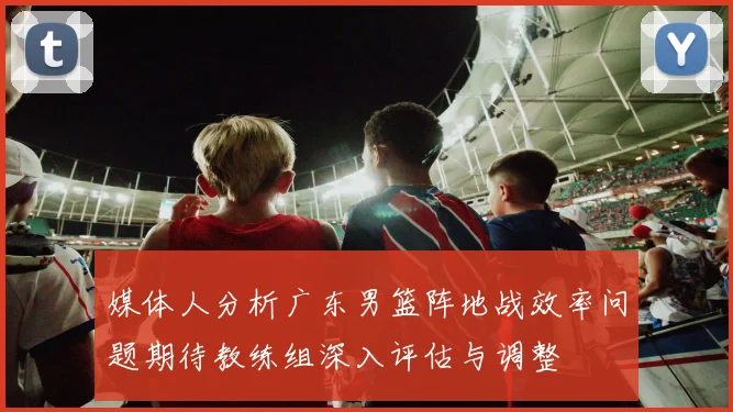 媒体人分析广东男篮阵地战效率问题期待教练组深入评估与调整