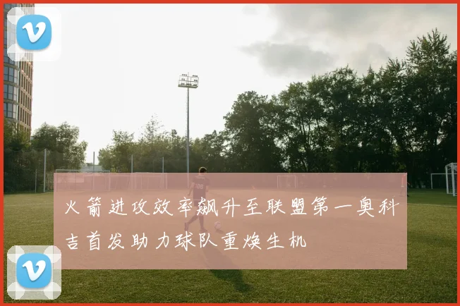 火箭进攻效率飙升至联盟第一奥科吉首发助力球队重焕生机