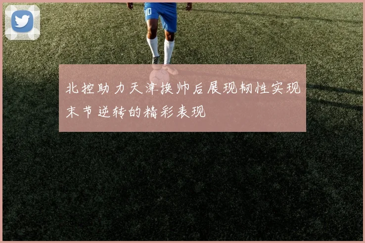 北控助力天津换帅后展现韧性实现末节逆转的精彩表现