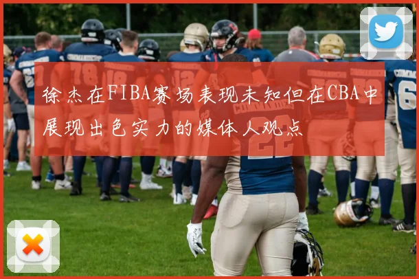 徐杰在FIBA赛场表现未知但在CBA中展现出色实力的媒体人观点