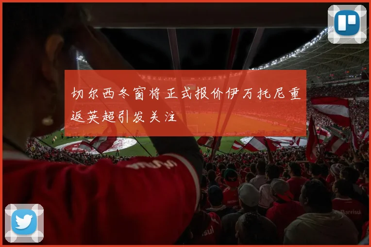 切尔西冬窗将正式报价伊万托尼重返英超引发关注