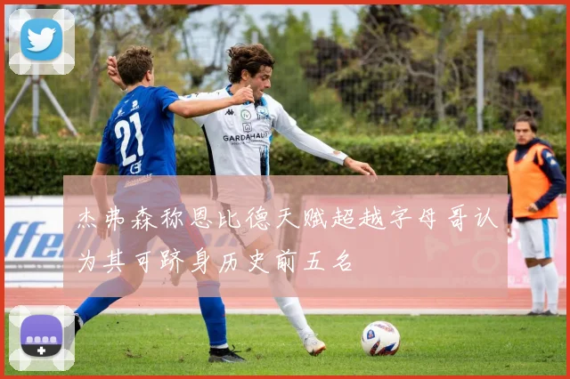 杰弗森称恩比德天赋超越字母哥认为其可跻身历史前五名