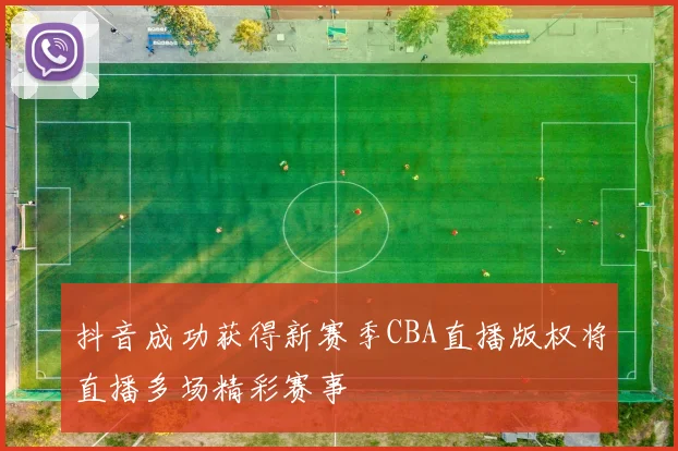 抖音成功获得新赛季CBA直播版权将直播多场精彩赛事