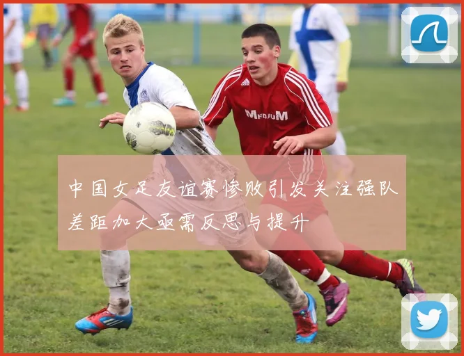 中国女足友谊赛惨败引发关注强队差距加大亟需反思与提升