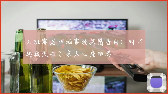 文班赛后泪洒赛场深情告白：对不起我失去了亲人心痛难忍