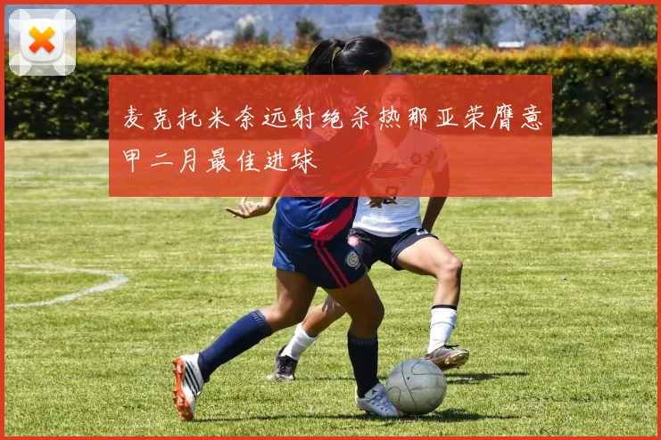 麦克托米奈远射绝杀热那亚荣膺意甲二月最佳进球