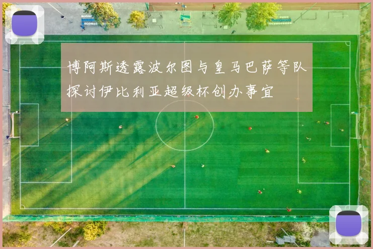 博阿斯透露波尔图与皇马巴萨等队探讨伊比利亚超级杯创办事宜
