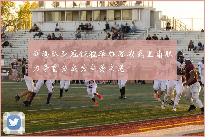 海港队亚冠征程艰难客战武里南联力争首分成为当务之急