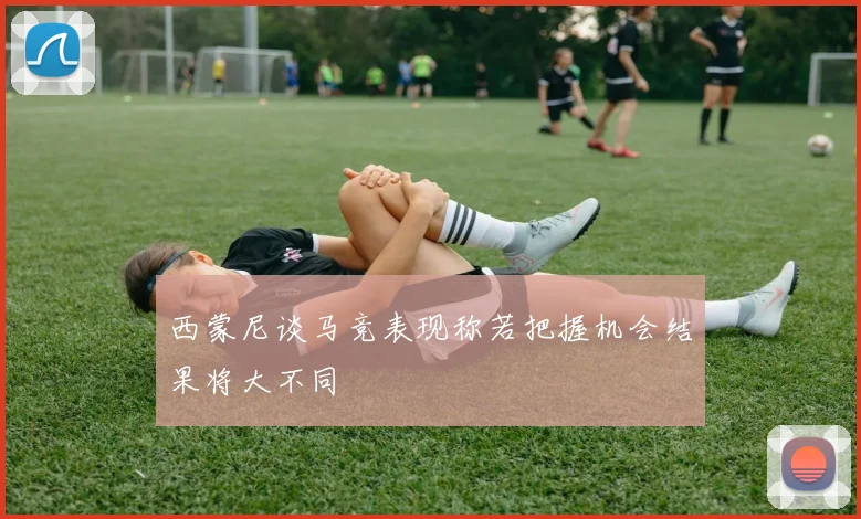 西蒙尼谈马竞表现称若把握机会结果将大不同